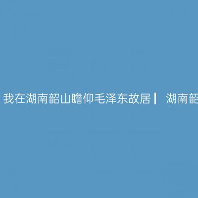 哪一年，湘、黔、桂自驾万里行，我在湖南韶山瞻仰毛泽东故居 ▏湖南韶山自驾游实用攻略 ▏2021年5月